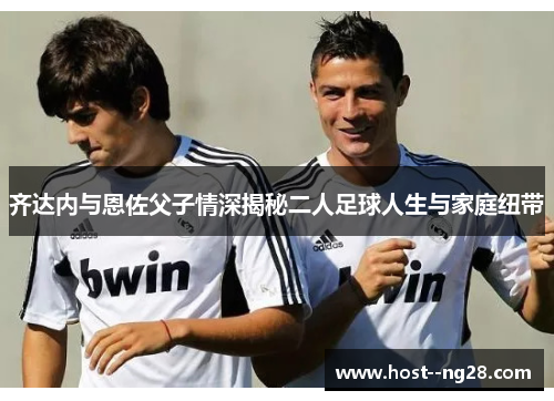齐达内与恩佐父子情深揭秘二人足球人生与家庭纽带