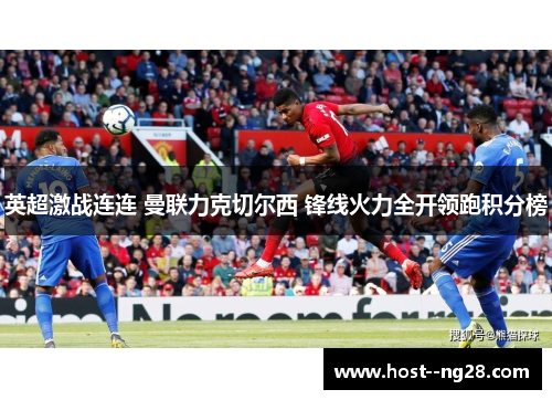 英超激战连连 曼联力克切尔西 锋线火力全开领跑积分榜