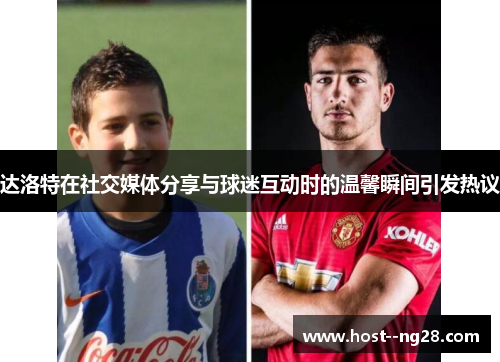 达洛特在社交媒体分享与球迷互动时的温馨瞬间引发热议 达洛特在社交媒体分享与球迷互动时的温馨瞬间引发热议