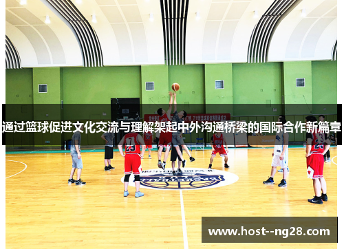 通过篮球促进文化交流与理解架起中外沟通桥梁的国际合作新篇章