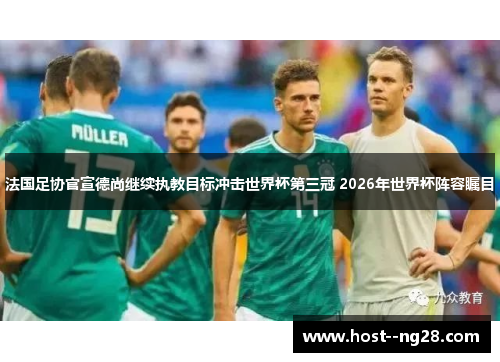 法国足协官宣德尚继续执教目标冲击世界杯第三冠 2026年世界杯阵容瞩目