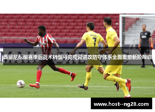 西蒙尼酝酿赛季后战术转型马竞或迎进攻防守体系全面重塑新阶段启