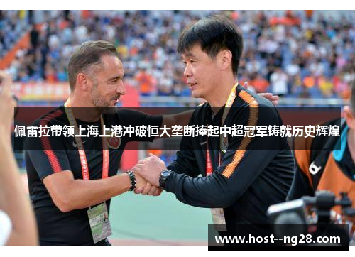 佩雷拉带领上海上港冲破恒大垄断捧起中超冠军铸就历史辉煌